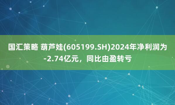 国汇策略 葫芦娃(605199.SH)2024年净利润为-2.74亿元,同比由盈转亏