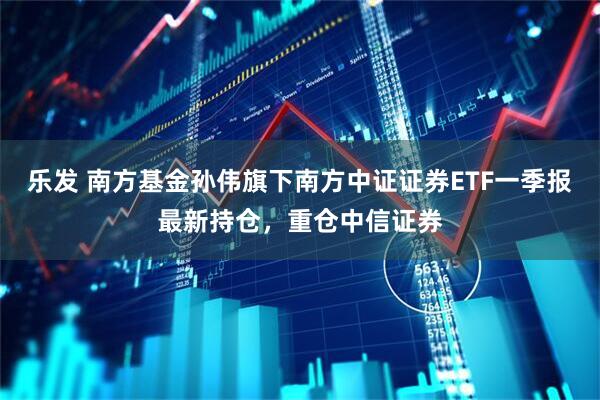 乐发 南方基金孙伟旗下南方中证证券ETF一季报最新持仓，重仓中信证券