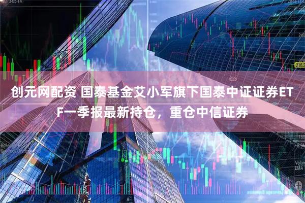 创元网配资 国泰基金艾小军旗下国泰中证证券ETF一季报最新持仓，重仓中信证券