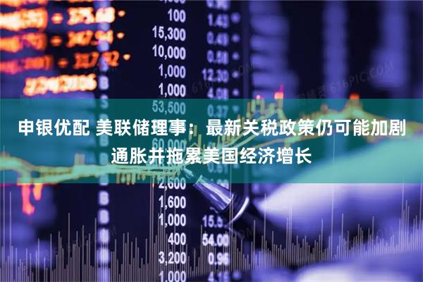 申银优配 美联储理事:最新关税政策仍可能加剧通胀并拖累美国经济增长