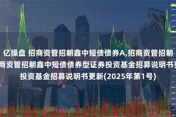 亿操盘 招商资管招朝鑫中短债债券A,招商资管招朝鑫中短债债券C: 招商资管招朝鑫中短债债券型证券投资基金招募说明书更新(2025年第1号)