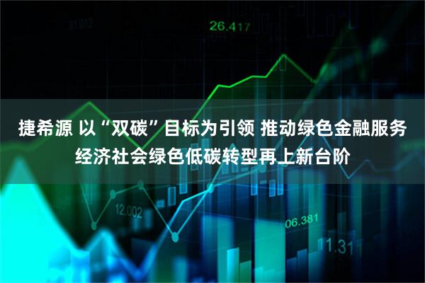 捷希源 以“双碳”目标为引领 推动绿色金融服务经济社会绿色低碳转型再上新台阶