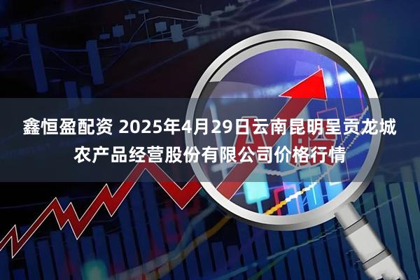 鑫恒盈配资 2025年4月29日云南昆明呈贡龙城农产品经营股份有限公司价格行情