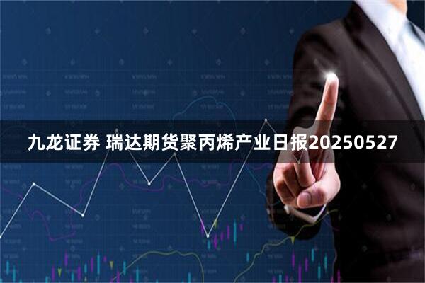 九龙证券 瑞达期货聚丙烯产业日报20250527