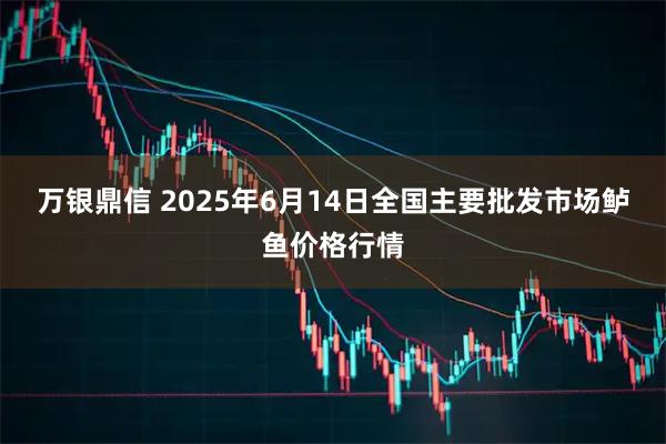万银鼎信 2025年6月14日全国主要批发市场鲈鱼价格行情