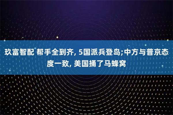 玖富智配 帮手全到齐, 5国派兵登岛;中方与普京态度一致, 美国捅了马蜂窝