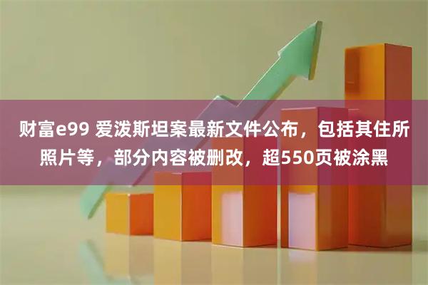 财富e99 爱泼斯坦案最新文件公布，包括其住所照片等，部分内容被删改，超550页被涂黑