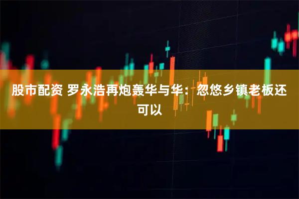 股市配资 罗永浩再炮轰华与华：忽悠乡镇老板还可以
