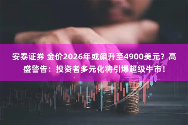 安泰证券 金价2026年或飙升至4900美元？高盛警告：投资者多元化将引爆超级牛市！