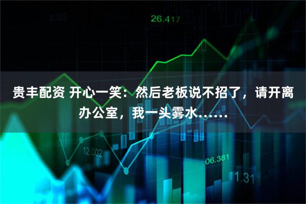 贵丰配资 开心一笑：然后老板说不招了，请开离办公室，我一头雾水……