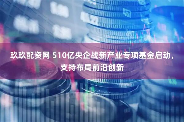 玖玖配资网 510亿央企战新产业专项基金启动,支持布局前沿创新