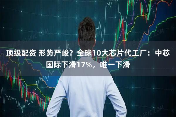顶级配资 形势严峻？全球10大芯片代工厂：中芯国际下滑17%，唯一下滑